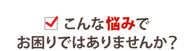 こんな悩みでお困りではありませんか？