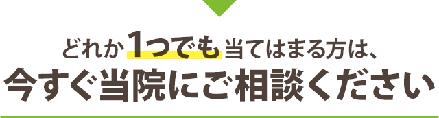 どれか１つでも当てはまる方は、今すぐ当院にご相談ください