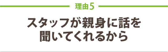 スタッフが親身に話を 聞いてくれるから