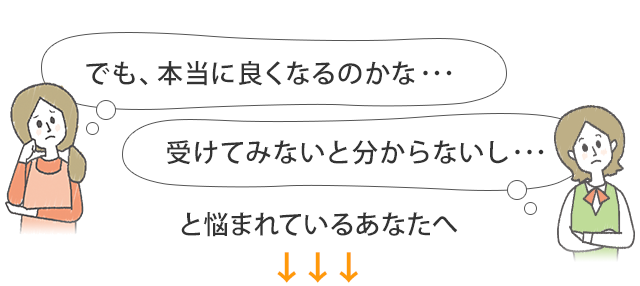 でも、本当に良くなるのかな…受けてみないと分からないし…と悩まれているあなたへ