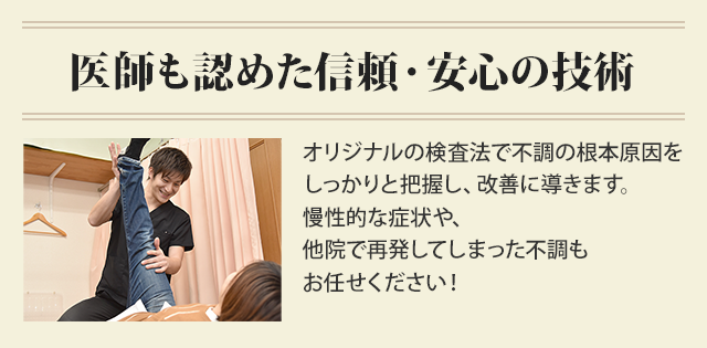 医師も認めた信頼・安心の技術。オリジナルの検査法で不調の根本原因を しっかりと把握し、改善に導きます。 慢性的な症状や、 他院で再発してしまった不調も お任せください！