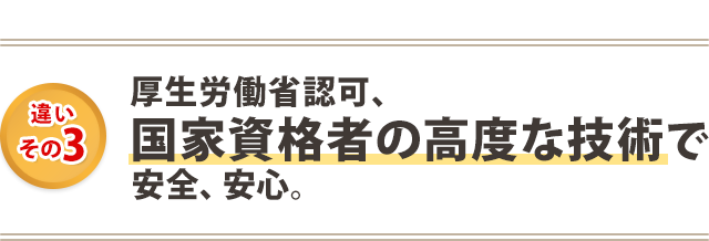 厚生労働省認可・国家資格者の高度な技術で、安全、安心。