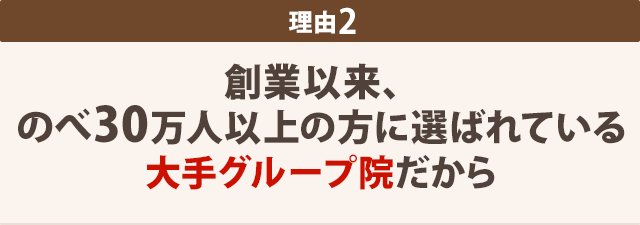 創業以来、 のべ30万人以上の方に選ばれている 大手グループ院だから