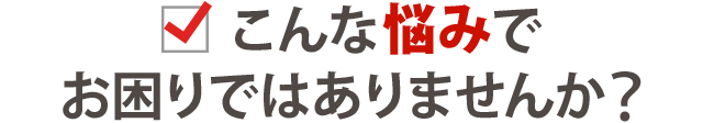 こんな悩みでお困りではありませんか